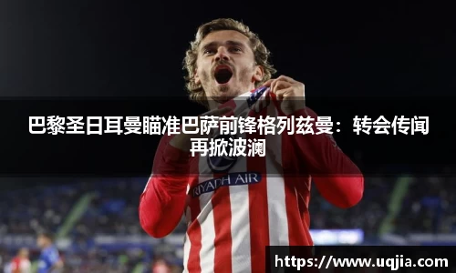 巴黎圣日耳曼瞄准巴萨前锋格列兹曼：转会传闻再掀波澜