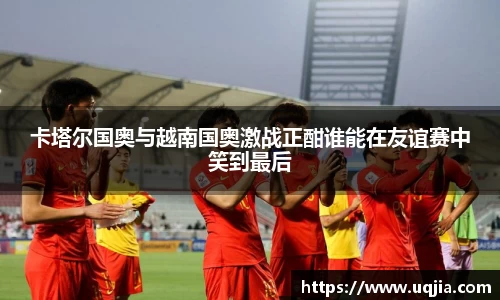 卡塔尔国奥与越南国奥激战正酣谁能在友谊赛中笑到最后